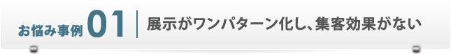 お悩み事例1　展示がワンパターン化し、集客効果がない