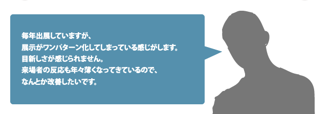 毎年出展していますが、展示がワンパターン化してしまっている感じがします。目新しさが感じられません。来場者の反応も年々薄くなってきているので、なんとか改善したいです。