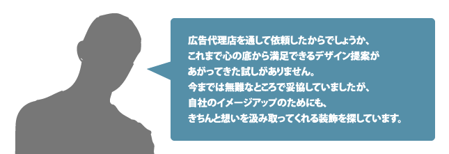 広告代理店を通して依頼したからでしょうか、これまで心の底から満足できるデザイン提案があがってきた試しがありません。今までは無難なところで妥協していましたが、自社のイメージアップのためにも、きちんと想いを汲み取ってくれる装飾を探しています。