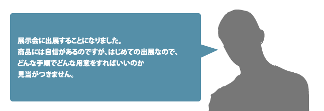 展示会に出展することになりました。商品には自信があるのですが、はじめての出展なので、どんな手順でどんな用意をすればいいのか見当がつきません。