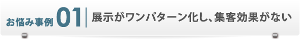 お悩み事例1　展示がワンパターン化し、集客効果がない