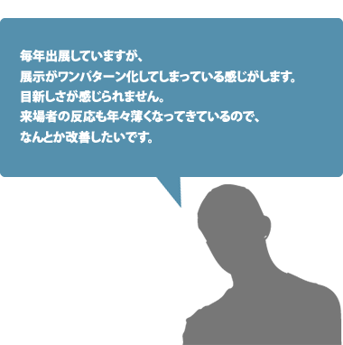 毎年出展していますが、展示がワンパターン化してしまっている感じがします。目新しさが感じられません。来場者の反応も年々薄くなってきているので、なんとか改善したいです。