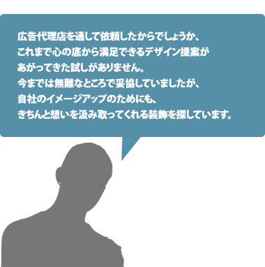 広告代理店を通して依頼したからでしょうか、これまで心の底から満足できるデザイン提案があがってきた試しがありません。今までは無難なところで妥協していましたが、自社のイメージアップのためにも、きちんと想いを汲み取ってくれる装飾を探しています。