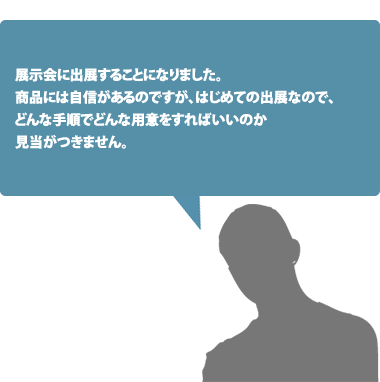 展示会に出展することになりました。商品には自信があるのですが、はじめての出展なので、どんな手順でどんな用意をすればいいのか見当がつきません。